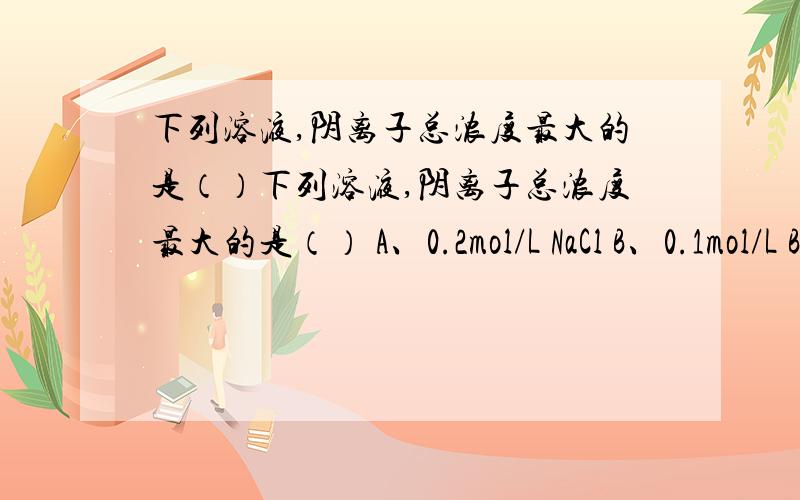 下列溶液,阴离子总浓度最大的是（）下列溶液,阴离子总浓度最大的是（） A、0.2mol/L NaCl B、0.1mol/L Ba(OH)2 C、0.2mol/L K2S D、0.2mol/L (NH4)2SO4 求答案及原因