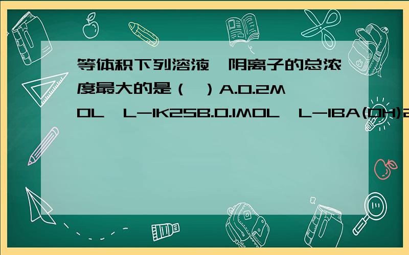 等体积下列溶液,阴离子的总浓度最大的是（ ）A.0.2MOL*L-1K2SB.0.1MOL*L-1BA(OH)2C.0.2MOL*L-1NACLD.0.2MOL*L-1(NH4)2SO4