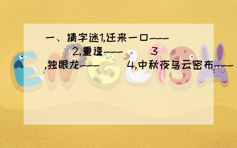 一、猜字迷1,迁来一口---( )2,重逢---( )3,独眼龙---( )4,中秋夜乌云密布---( )5,太阳挂在树顶上---( )6,旭日不出---( )7,四边残缺---( )8,桌椅样样齐备---( )9,夫人何处去---( )10,太阳西边下,月儿东边挂---