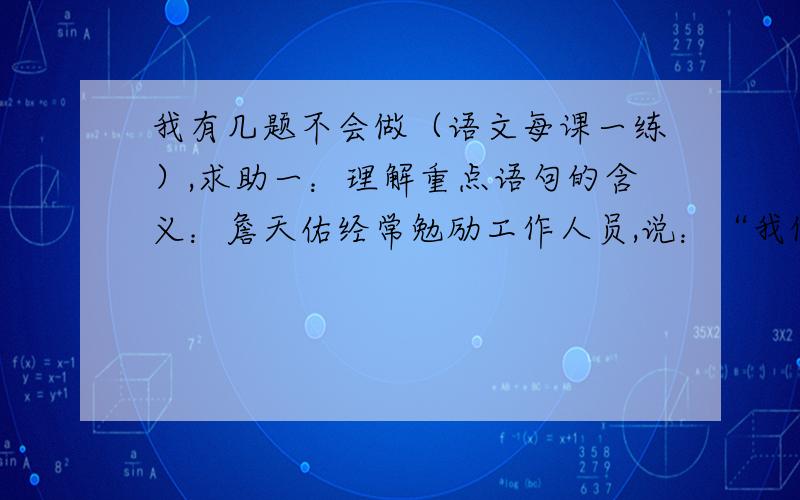 我有几题不会做（语文每课一练）,求助一：理解重点语句的含义：詹天佑经常勉励工作人员,说：“我们的工作首先要精密,不能有一点马虎,“大概”,“差不多”不应该出自工程人员之口.”