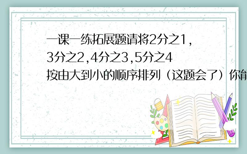 一课一练拓展题请将2分之1,3分之2,4分之3,5分之4按由大到小的顺序排列（这题会了）你能总结出什么规律?（重点在规律）比较2005分之2004与2006分之2005的大小.