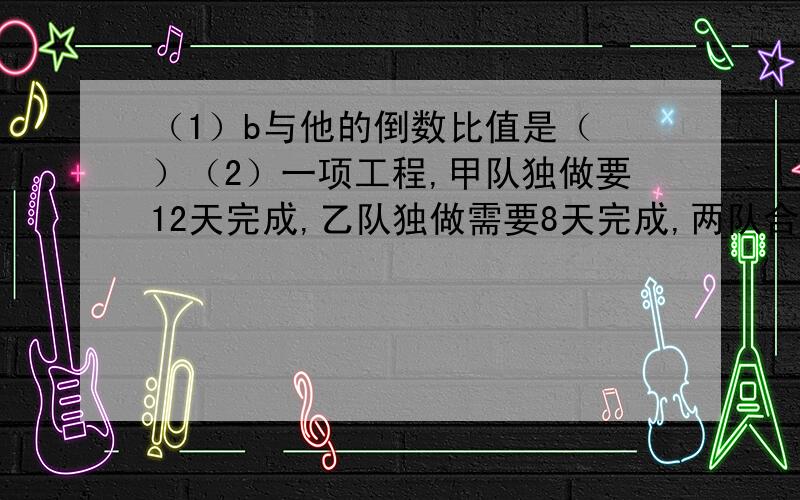 （1）b与他的倒数比值是（ ）（2）一项工程,甲队独做要12天完成,乙队独做需要8天完成,两队合做几天可以完成这项工程的6分之5?（3）9分之5×（）=（）×5分之2=（）÷5分之4=7×7分之4（4）2又4