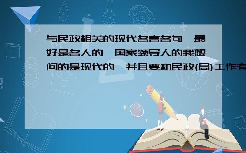 与民政相关的现代名言名句,最好是名人的,国家领导人的我想问的是现代的,并且要和民政(局)工作有关的名言名句,最好是国家领导人的,名人说的,包括对民政工作的要求,