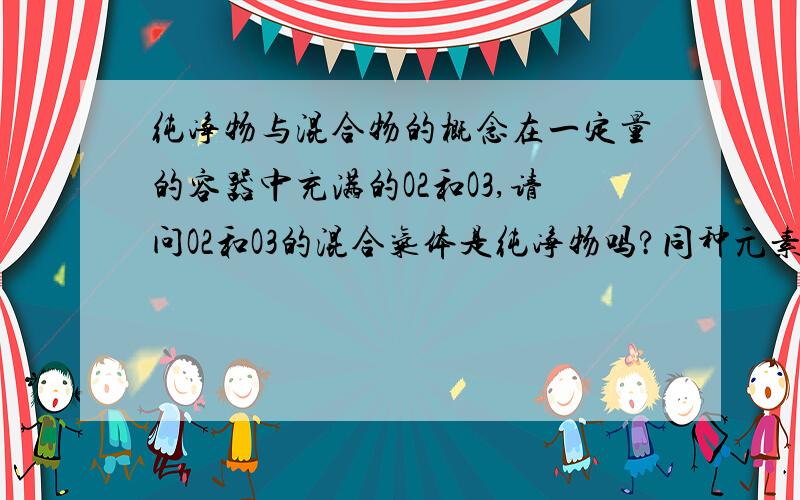 纯净物与混合物的概念在一定量的容器中充满的O2和O3,请问O2和O3的混合气体是纯净物吗?同种元素形成的同位素混合后是纯净物吗？