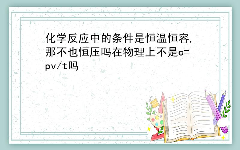 化学反应中的条件是恒温恒容,那不也恒压吗在物理上不是c=pv/t吗