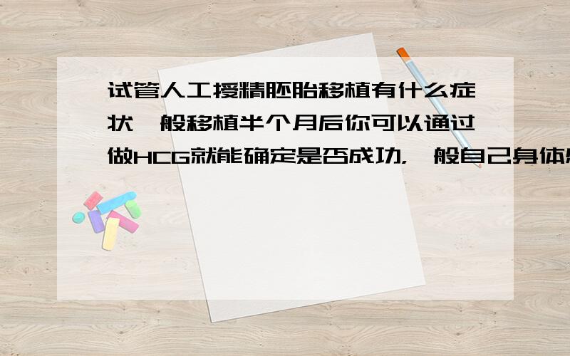 试管人工授精胚胎移植有什么症状一般移植半个月后你可以通过做HCG就能确定是否成功，一般自己身体感觉不出什么症状的，这方面的专业知识你可以到“童-梦-无-忧-网”上面去查，“童-