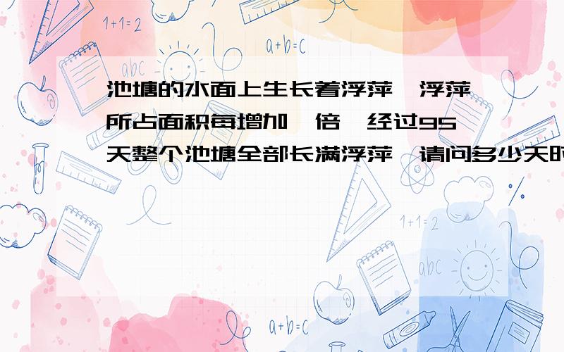 池塘的水面上生长着浮萍,浮萍所占面积每增加一倍,经过95天整个池塘全部长满浮萍,请问多少天时浮萍长满了整个池塘的一半?