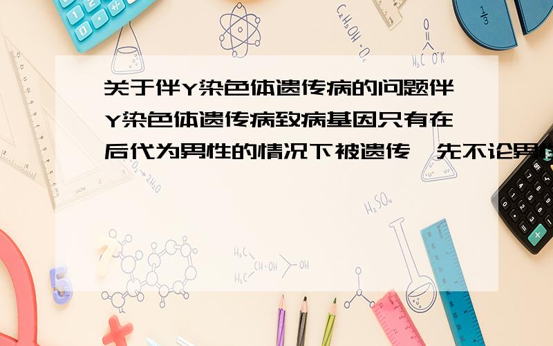 关于伴Y染色体遗传病的问题伴Y染色体遗传病致病基因只有在后代为男性的情况下被遗传,先不论男性出生比例少,就算是男女1:1,那么后代携带致病基因的一半,那伴Y染色体疾病不是会越来越少