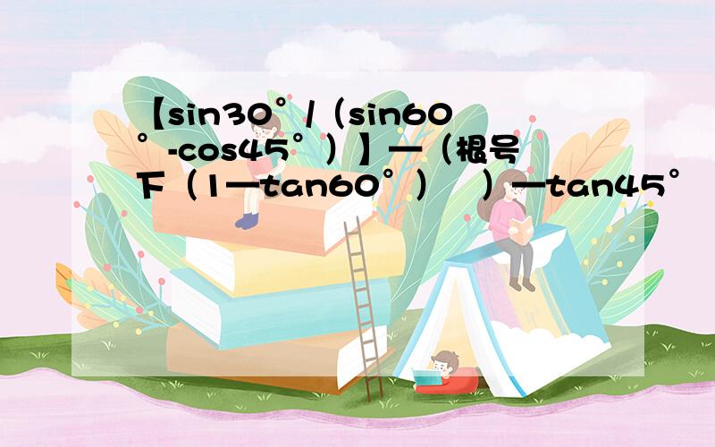 【sin30°/（sin60°-cos45°）】—（根号下（1—tan60°）²）—tan45°