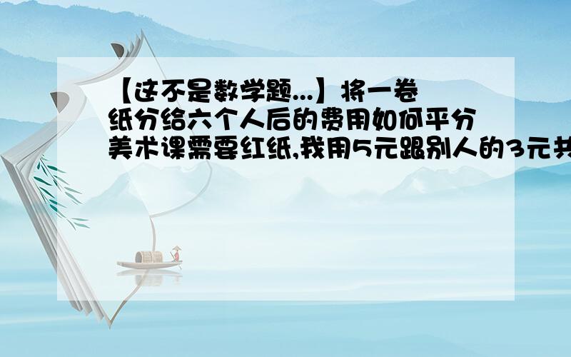 【这不是数学题...】将一卷纸分给六个人后的费用如何平分美术课需要红纸,我用5元跟别人的3元共买了一卷八元的纸,回家以后把这卷纸裁成七份,明天我需要把这七份的红纸分给六个人（包