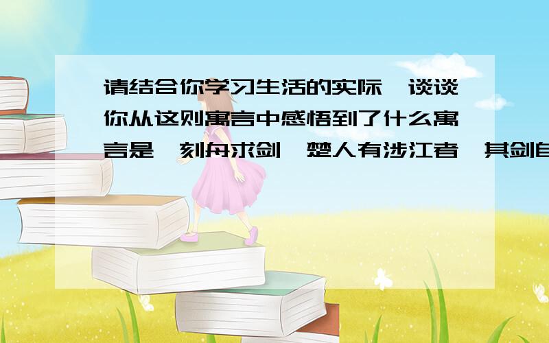 请结合你学习生活的实际,谈谈你从这则寓言中感悟到了什么寓言是《刻舟求剑》楚人有涉江者,其剑自舟中坠于水,遽契其舟,曰：“是吾剑之所从坠.”舟止,从其所契者入水求之.舟已行矣,而