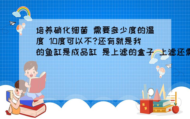 培养硝化细菌 需要多少度的温度 10度可以不?还有就是我的鱼缸是成品缸 是上滤的盒子 上滤还需要怎么改装 装陶瓷环的话