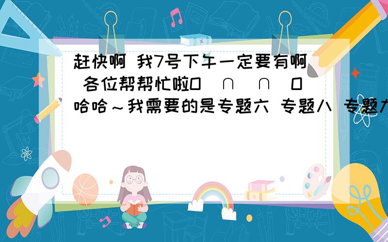 赶快啊 我7号下午一定要有啊 各位帮帮忙啦O（∩＿∩）O哈哈～我需要的是专题六 专题八 专题九 只要这三个专题的