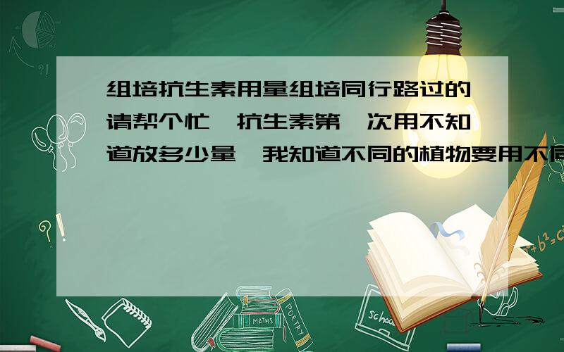 组培抗生素用量组培同行路过的请帮个忙,抗生素第一次用不知道放多少量,我知道不同的植物要用不同的量给个大部分植物需要的量就行.我用的是青霉素,链霉素,庆大霉素.能讲仔细点更感谢.