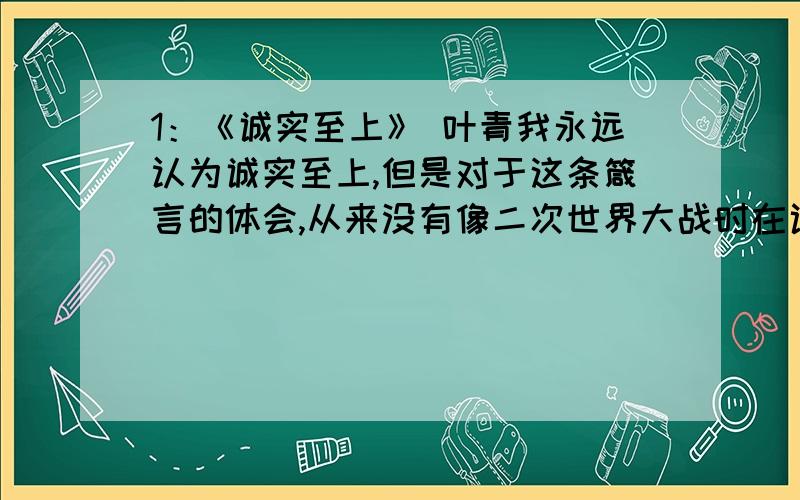 1：《诚实至上》 叶青我永远认为诚实至上,但是对于这条箴言的体会,从来没有像二次世界大战时在训练营中那样亲切.我不大擅长赛跑,所以在越野赛中很快就远落人后,一个人孤零零跑着.转