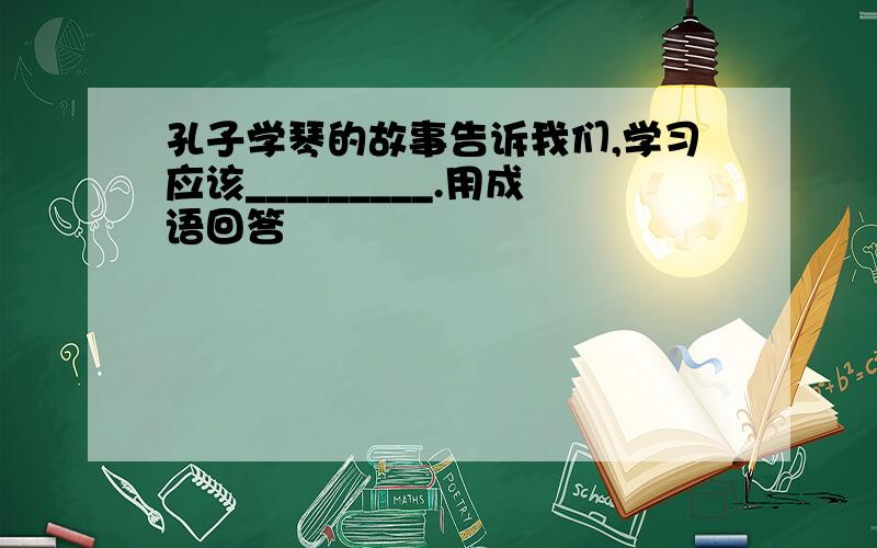 孔子学琴的故事告诉我们,学习应该_________.用成语回答