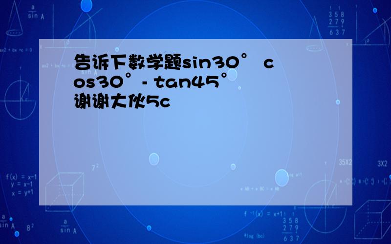 告诉下数学题sin30° cos30°- tan45° 谢谢大伙5c