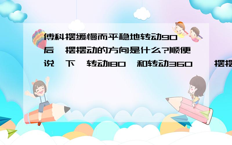 傅科摆缓慢而平稳地转动90°后,摆摆动的方向是什么?顺便说一下,转动180°和转动360°,摆摆动的方向是什么?还有得出的结论.急