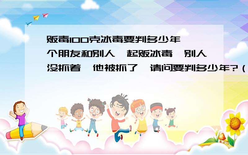 贩毒100克冰毒要判多少年一个朋友和别人一起贩冰毒,别人没抓着,他被抓了,请问要判多少年?（他是初次）