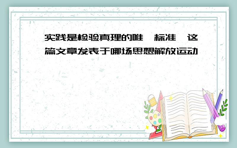 实践是检验真理的唯一标准》这篇文章发表于哪场思想解放运动