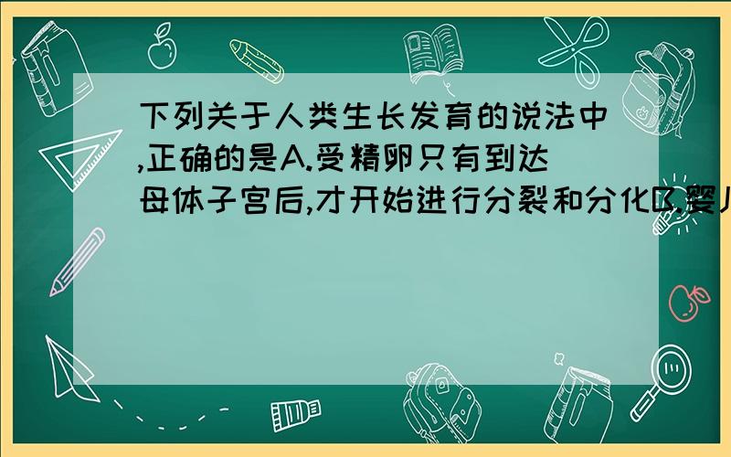 下列关于人类生长发育的说法中,正确的是A.受精卵只有到达母体子宫后,才开始进行分裂和分化B.婴儿的出生标志着人体生长发育的开始C.人体第二性征的出现只是性激素作用的结果D.青春期是