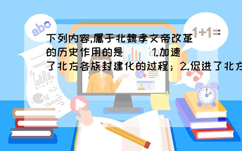 下列内容,属于北魏孝文帝改革的历史作用的是（ ）1.加速了北方各族封建化的过程；2.促进了北方民族大融合；3.增强了国家军事化力量；4.使农民的生产和生活相对稳定,北方的经济得到恢