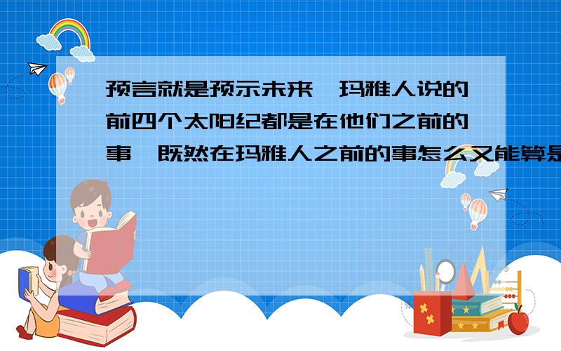 预言就是预示未来,玛雅人说的前四个太阳纪都是在他们之前的事,既然在玛雅人之前的事怎么又能算是预言呢