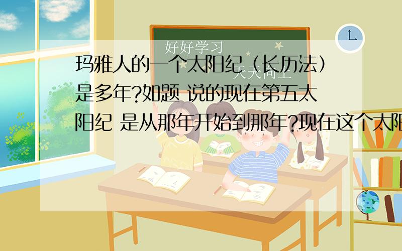 玛雅人的一个太阳纪（长历法）是多年?如题 说的现在第五太阳纪 是从那年开始到那年?现在这个太阳纪是从哪年开始的？复制粘贴的人就不要在回答我的问题了