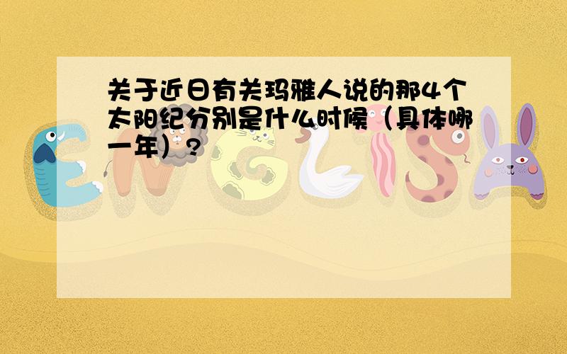 关于近日有关玛雅人说的那4个太阳纪分别是什么时候（具体哪一年）?