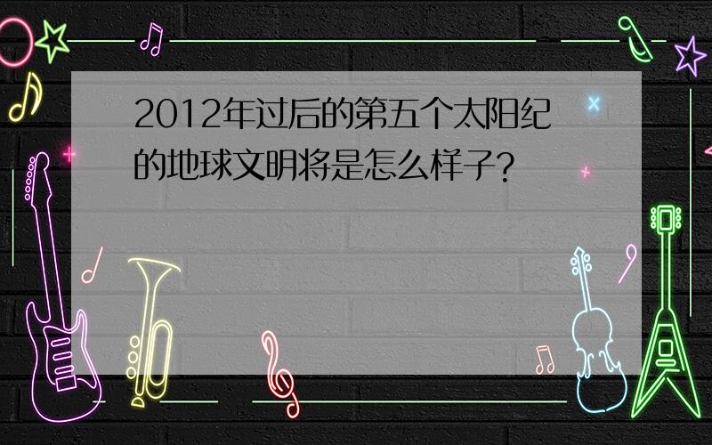 2012年过后的第五个太阳纪的地球文明将是怎么样子?