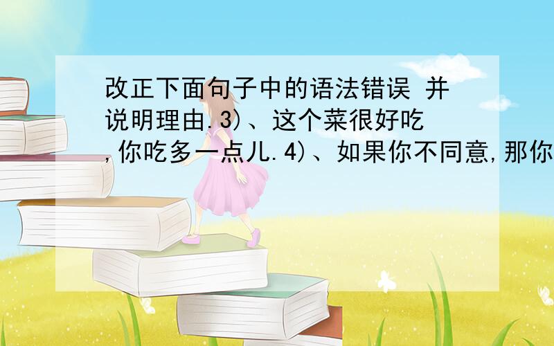 改正下面句子中的语法错误 并说明理由.3)、这个菜很好吃,你吃多一点儿.4)、如果你不同意,那你为什么还答应他呢?