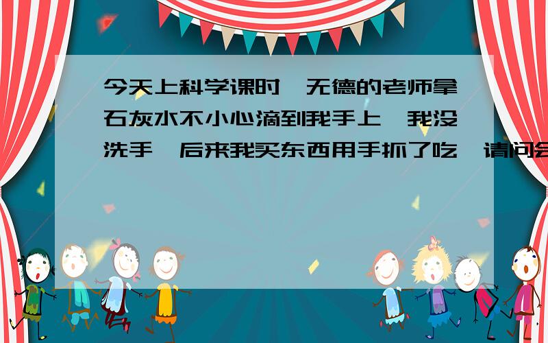 今天上科学课时,无德的老师拿石灰水不小心滴到我手上,我没洗手,后来我买东西用手抓了吃,请问会有事吗我同学说石灰水有腐蚀性,我一天提心吊胆的