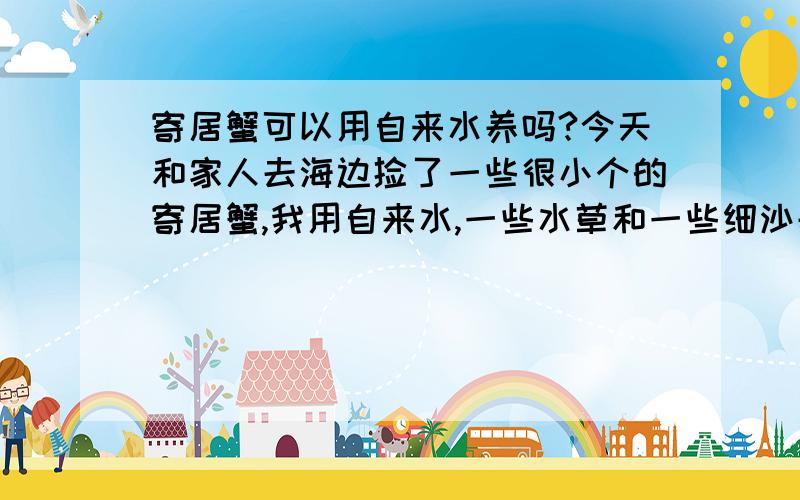 寄居蟹可以用自来水养吗?今天和家人去海边捡了一些很小个的寄居蟹,我用自来水,一些水草和一些细沙养在玻璃鱼缸里,有加水养的,请问这样就可以了嘛?不要长篇大论!我是第一次养,不想太