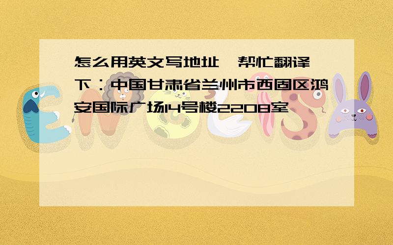 怎么用英文写地址,帮忙翻译一下：中国甘肃省兰州市西固区鸿安国际广场14号楼2208室