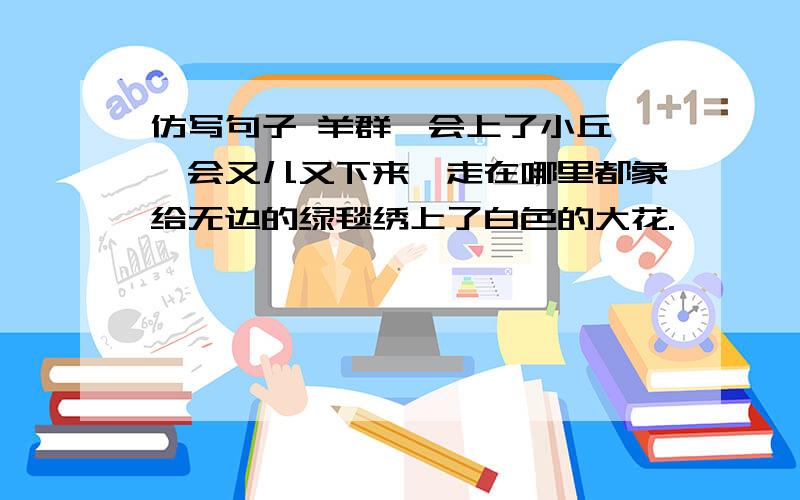 仿写句子 羊群一会上了小丘,一会又儿又下来,走在哪里都象给无边的绿毯绣上了白色的大花.