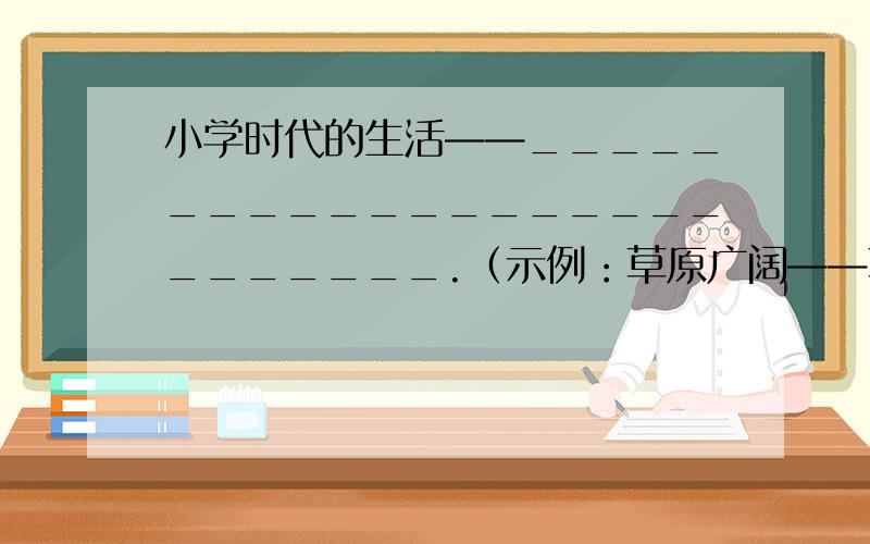 小学时代的生活——__________________________.（示例：草原广阔——草原像一张无边的绿毯那样广阔无边）