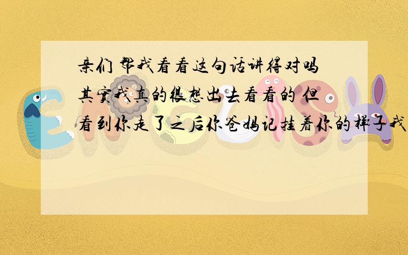 亲们 帮我看看这句话讲得对吗其实我真的很想出去看看的 但看到你走了之后你爸妈记挂着你的样子我就不想让我妈我爸也这样想着我在那边好不好 怎么说呢 就算我出去了我又能做什么呢