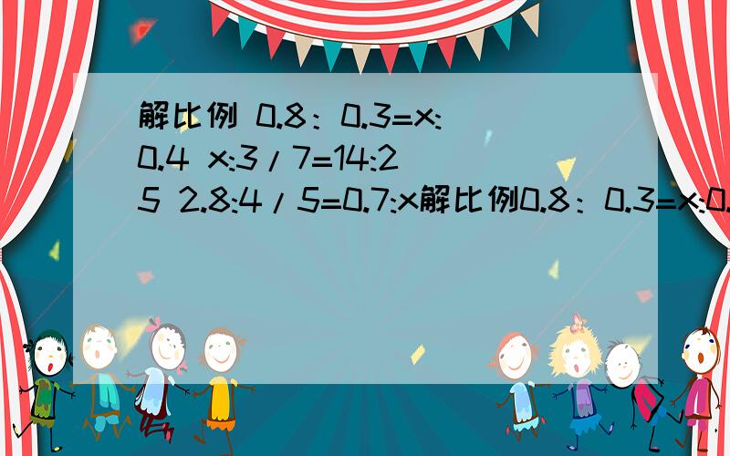 解比例 0.8：0.3=x:0.4 x:3/7=14:25 2.8:4/5=0.7:x解比例0.8：0.3=x:0.4x:3/7=14:252.8:4/5=0.7:x