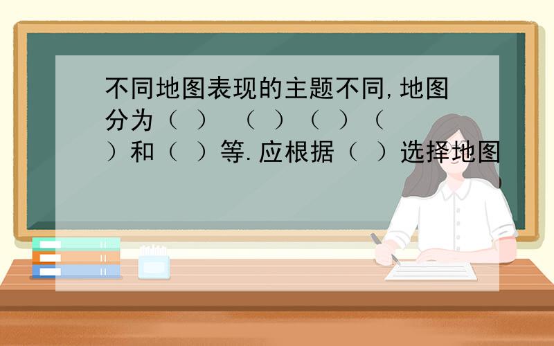 不同地图表现的主题不同,地图分为（ ） （ ）（ ）（ ）和（ ）等.应根据（ ）选择地图