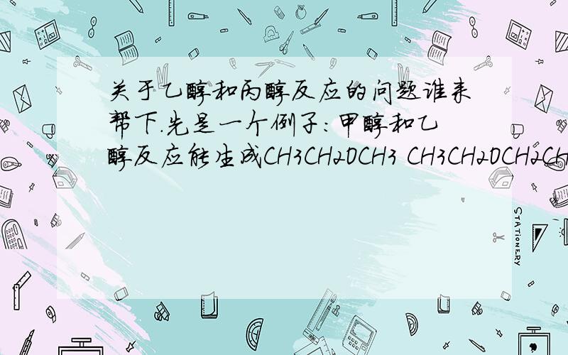 关于乙醇和丙醇反应的问题谁来帮下.先是一个例子：甲醇和乙醇反应能生成CH3CH2OCH3 CH3CH2OCH2CH3 CH3OCH3 C2H4 等不有、同的产物,那么乙醇和丙醇反应能生成哪些呢?