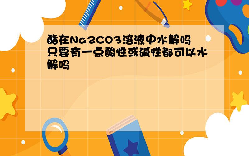 酯在Na2CO3溶液中水解吗只要有一点酸性或碱性都可以水解吗