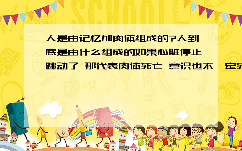 人是由记忆加肉体组成的?人到底是由什么组成的如果心脏停止跳动了 那代表肉体死亡 意识也不一定死亡 也就是说还有复活的可能性 可以记忆移值（我相信科学会进步到那一天） 那这个复