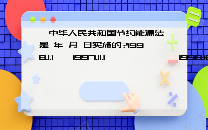 《中华人民共和国节约能源法》是 年 月 日实施的?1998.1.1    1997.11.1               1998.10.15           1998.9.22