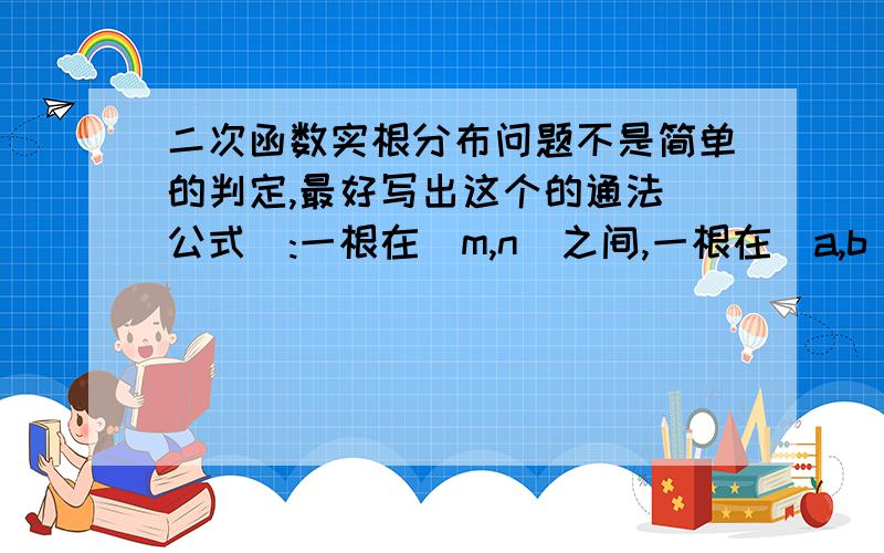 二次函数实根分布问题不是简单的判定,最好写出这个的通法（公式）:一根在(m,n)之间,一根在（a,b）之间（m,n,a,b是实数）如果不行就写出类似以下问题的通法：例如：一根大/小于m;一根大/小