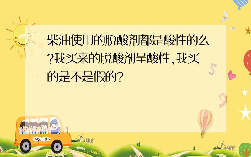 柴油使用的脱酸剂都是酸性的么?我买来的脱酸剂呈酸性,我买的是不是假的?