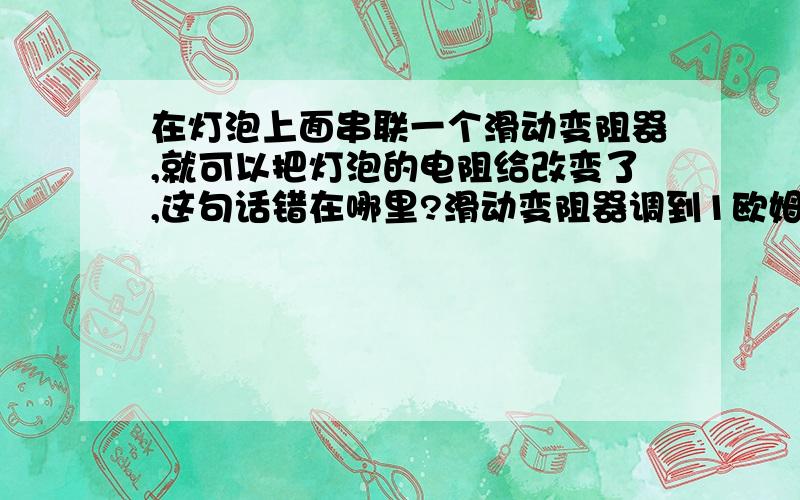 在灯泡上面串联一个滑动变阻器,就可以把灯泡的电阻给改变了,这句话错在哪里?滑动变阻器调到1欧姆,灯泡的电阻就变成1欧姆,