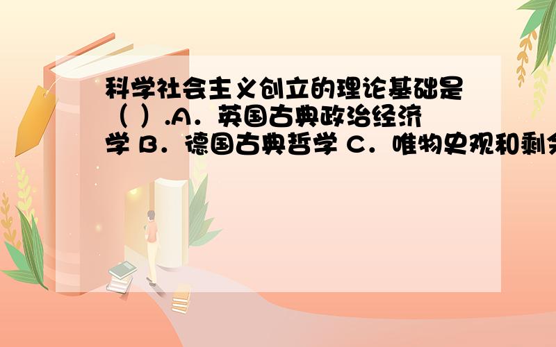 科学社会主义创立的理论基础是（ ）.A．英国古典政治经济学 B．德国古典哲学 C．唯物史观和剩余价值学说 D．空想社会主义学说