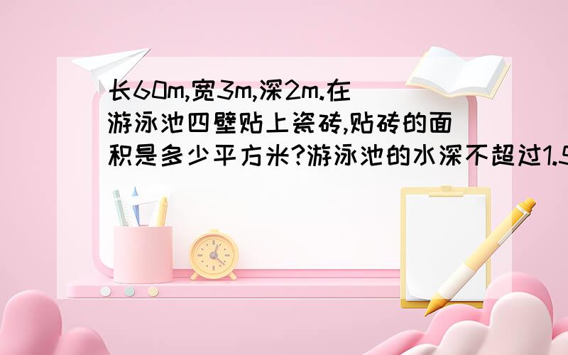 长60m,宽3m,深2m.在游泳池四壁贴上瓷砖,贴砖的面积是多少平方米?游泳池的水深不超过1.5m.游泳池最多能存水多少立方米?