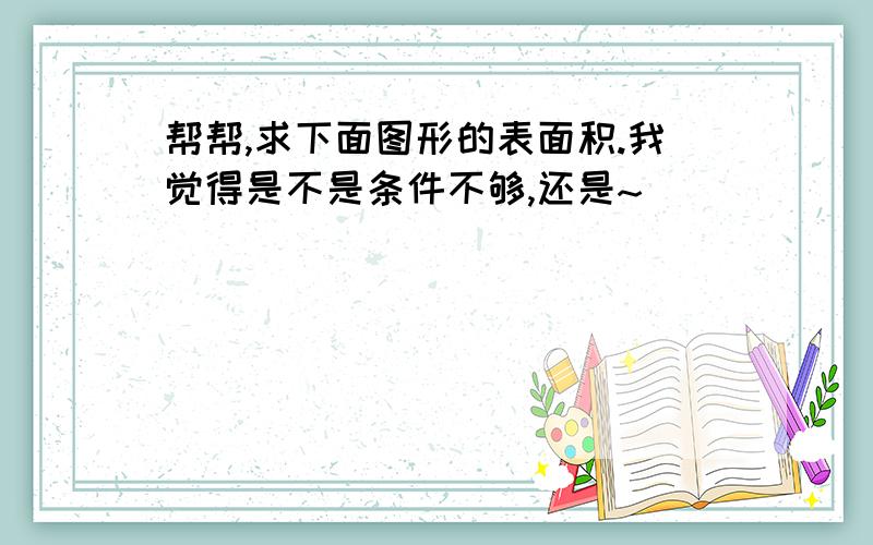 帮帮,求下面图形的表面积.我觉得是不是条件不够,还是~