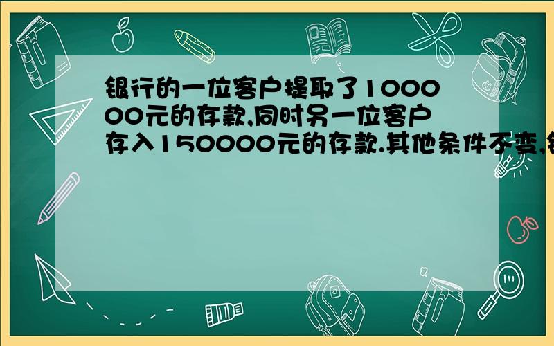 银行的一位客户提取了100000元的存款,同时另一位客户存入150000元的存款.其他条件不变,银行的准备金会a,减少50000 b,增加50000,c 不变,d 不一定